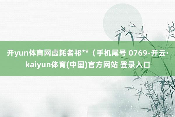开yun体育网虚耗者祁**（手机尾号 0769-开云·kaiyun体育(中国)官方网站 登录入口