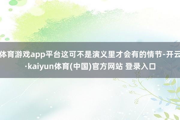 体育游戏app平台这可不是演义里才会有的情节-开云·kaiyun体育(中国)官方网站 登录入口