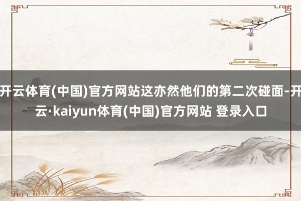开云体育(中国)官方网站这亦然他们的第二次碰面-开云·kaiyun体育(中国)官方网站 登录入口