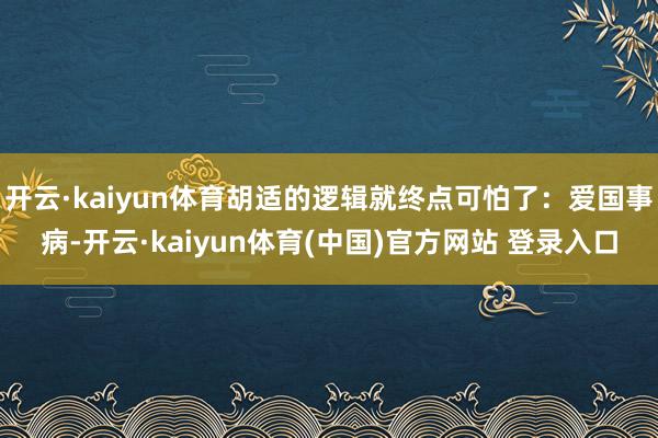 开云·kaiyun体育胡适的逻辑就终点可怕了：爱国事病-开云·kaiyun体育(中国)官方网站 登录入口