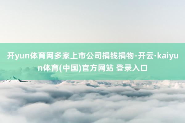 开yun体育网多家上市公司捐钱捐物-开云·kaiyun体育(中国)官方网站 登录入口