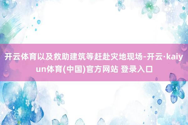 开云体育以及救助建筑等赶赴灾地现场-开云·kaiyun体育(中国)官方网站 登录入口