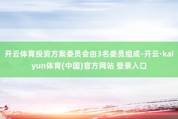 开云体育投资方案委员会由3名委员组成-开云·kaiyun体育(中国)官方网站 登录入口