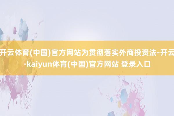 开云体育(中国)官方网站为贯彻落实外商投资法-开云·kaiyun体育(中国)官方网站 登录入口