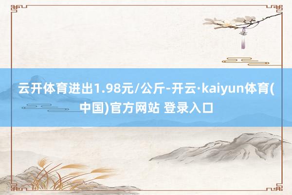 云开体育进出1.98元/公斤-开云·kaiyun体育(中国)官方网站 登录入口