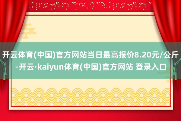 开云体育(中国)官方网站当日最高报价8.20元/公斤-开云·kaiyun体育(中国)官方网站 登录入口