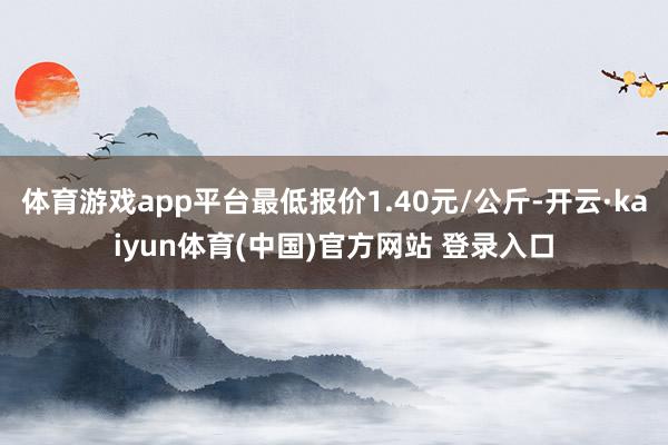体育游戏app平台最低报价1.40元/公斤-开云·kaiyun体育(中国)官方网站 登录入口