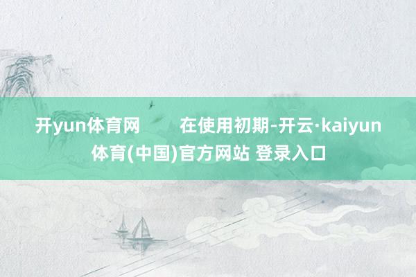 开yun体育网        在使用初期-开云·kaiyun体育(中国)官方网站 登录入口