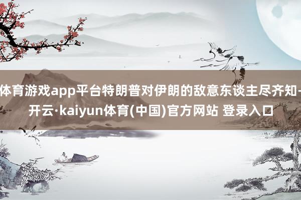 体育游戏app平台特朗普对伊朗的敌意东谈主尽齐知-开云·kaiyun体育(中国)官方网站 登录入口