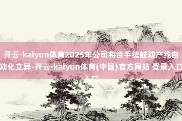 开云·kaiyun体育2025年公司将合手续鼓动产线自动化立异-开云·kaiyun体育(中国)官方网站 登录入口