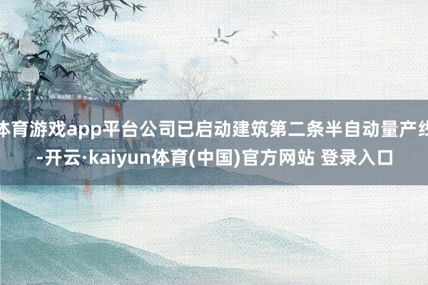 体育游戏app平台公司已启动建筑第二条半自动量产线-开云·kaiyun体育(中国)官方网站 登录入口