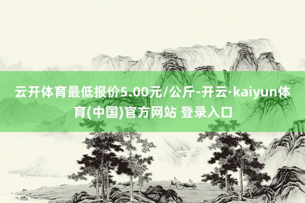 云开体育最低报价5.00元/公斤-开云·kaiyun体育(中国)官方网站 登录入口