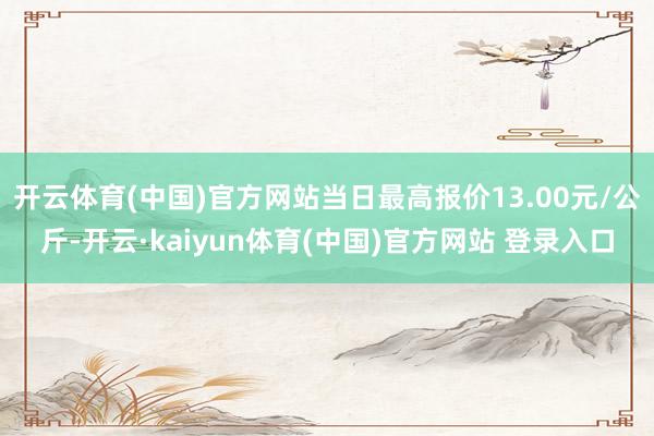 开云体育(中国)官方网站当日最高报价13.00元/公斤-开云·kaiyun体育(中国)官方网站 登录入口