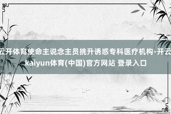 云开体育使命主说念主员挑升诱惑专科医疗机构-开云·kaiyun体育(中国)官方网站 登录入口