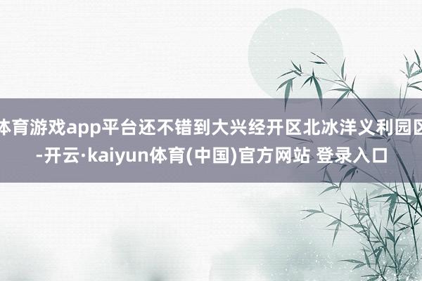 体育游戏app平台还不错到大兴经开区北冰洋义利园区-开云·kaiyun体育(中国)官方网站 登录入口