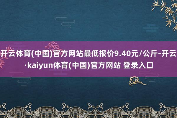 开云体育(中国)官方网站最低报价9.40元/公斤-开云·kaiyun体育(中国)官方网站 登录入口