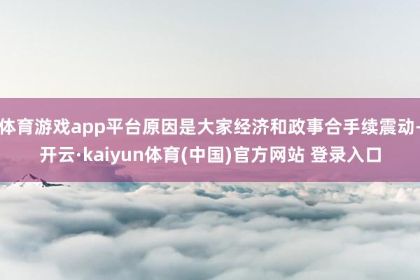 体育游戏app平台原因是大家经济和政事合手续震动-开云·kaiyun体育(中国)官方网站 登录入口