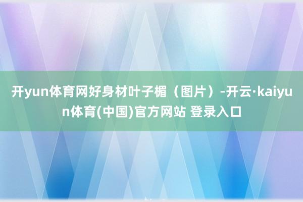 开yun体育网好身材叶子楣（图片）-开云·kaiyun体育(中国)官方网站 登录入口