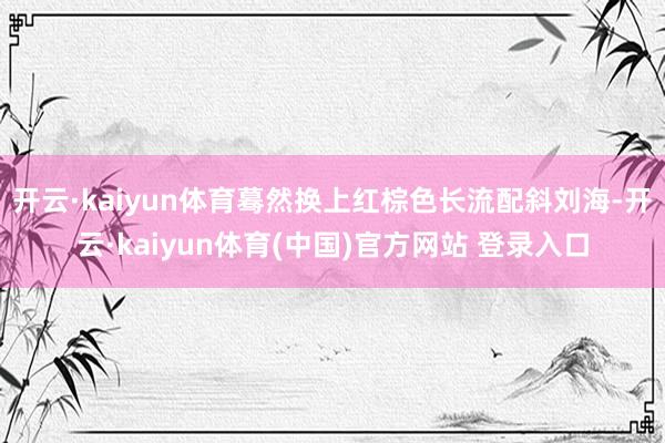 开云·kaiyun体育蓦然换上红棕色长流配斜刘海-开云·kaiyun体育(中国)官方网站 登录入口