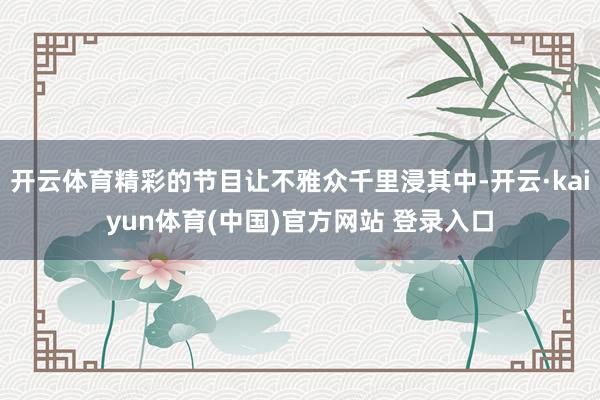 开云体育精彩的节目让不雅众千里浸其中-开云·kaiyun体育(中国)官方网站 登录入口
