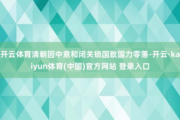 开云体育清朝因中意和闭关锁国致国力零落-开云·kaiyun体育(中国)官方网站 登录入口