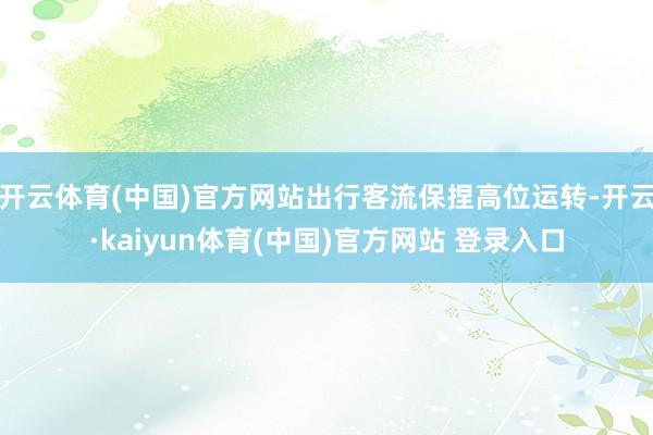 开云体育(中国)官方网站出行客流保捏高位运转-开云·kaiyun体育(中国)官方网站 登录入口