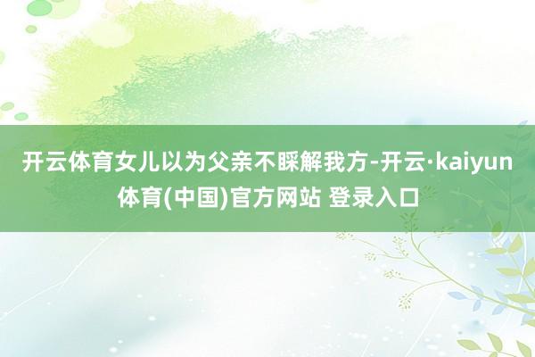 开云体育女儿以为父亲不睬解我方-开云·kaiyun体育(中国)官方网站 登录入口