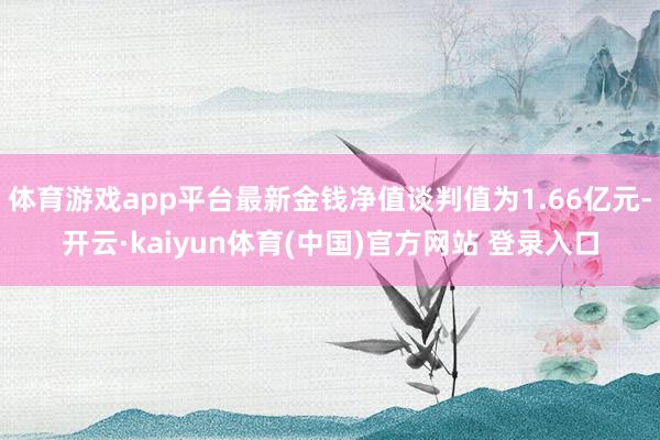 体育游戏app平台最新金钱净值谈判值为1.66亿元-开云·kaiyun体育(中国)官方网站 登录入口