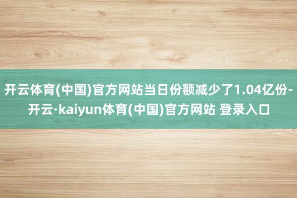 开云体育(中国)官方网站当日份额减少了1.04亿份-开云·kaiyun体育(中国)官方网站 登录入口