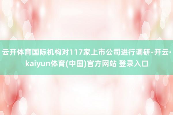 云开体育国际机构对117家上市公司进行调研-开云·kaiyun体育(中国)官方网站 登录入口