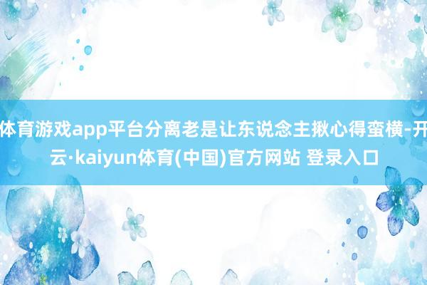 体育游戏app平台分离老是让东说念主揪心得蛮横-开云·kaiyun体育(中国)官方网站 登录入口