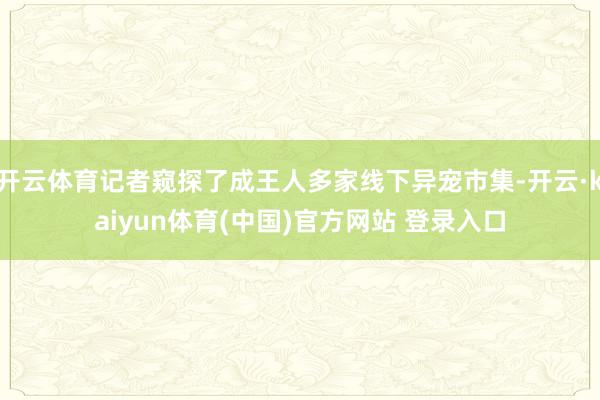 开云体育记者窥探了成王人多家线下异宠市集-开云·kaiyun体育(中国)官方网站 登录入口