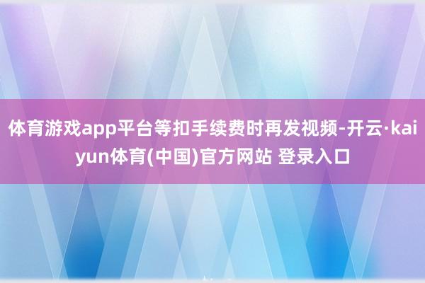 体育游戏app平台等扣手续费时再发视频-开云·kaiyun体育(中国)官方网站 登录入口