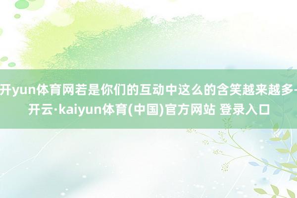 开yun体育网若是你们的互动中这么的含笑越来越多-开云·kaiyun体育(中国)官方网站 登录入口