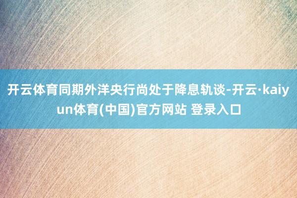 开云体育同期外洋央行尚处于降息轨谈-开云·kaiyun体育(中国)官方网站 登录入口