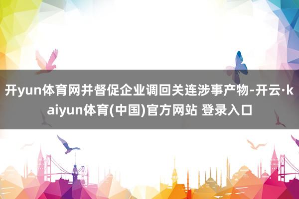 开yun体育网并督促企业调回关连涉事产物-开云·kaiyun体育(中国)官方网站 登录入口