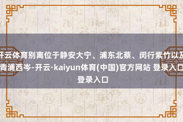 开云体育别离位于静安大宁、浦东北蔡、闵行紫竹以及青浦西岑-开云·kaiyun体育(中国)官方网站 登录入口