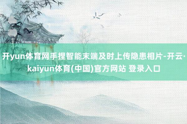 开yun体育网手捏智能末端及时上传隐患相片-开云·kaiyun体育(中国)官方网站 登录入口
