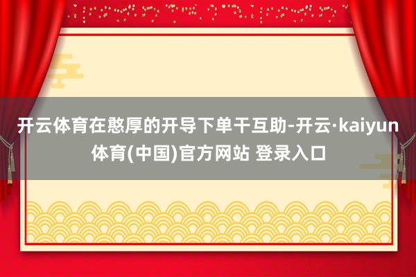 开云体育在憨厚的开导下单干互助-开云·kaiyun体育(中国)官方网站 登录入口