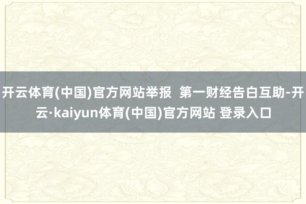 开云体育(中国)官方网站举报  第一财经告白互助-开云·kaiyun体育(中国)官方网站 登录入口
