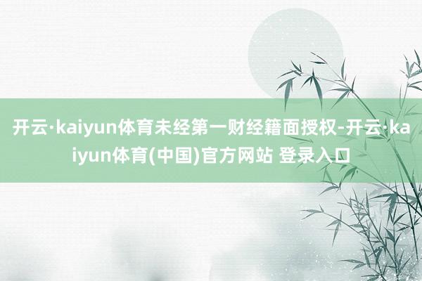 开云·kaiyun体育未经第一财经籍面授权-开云·kaiyun体育(中国)官方网站 登录入口
