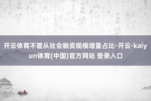 开云体育不管从社会融资规模增量占比-开云·kaiyun体育(中国)官方网站 登录入口