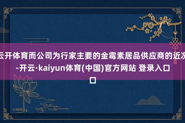 云开体育而公司为行家主要的金霉素居品供应商的近况-开云·kaiyun体育(中国)官方网站 登录入口
