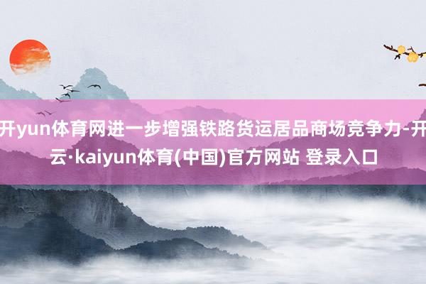 开yun体育网进一步增强铁路货运居品商场竞争力-开云·kaiyun体育(中国)官方网站 登录入口