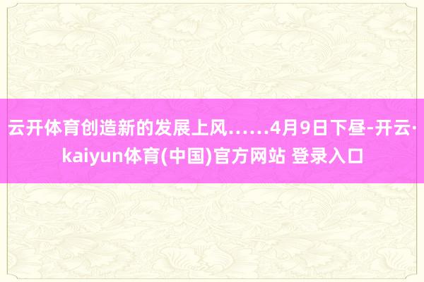 云开体育创造新的发展上风……　　4月9日下昼-开云·kaiyun体育(中国)官方网站 登录入口