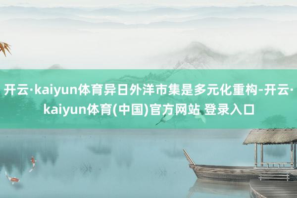 开云·kaiyun体育异日外洋市集是多元化重构-开云·kaiyun体育(中国)官方网站 登录入口