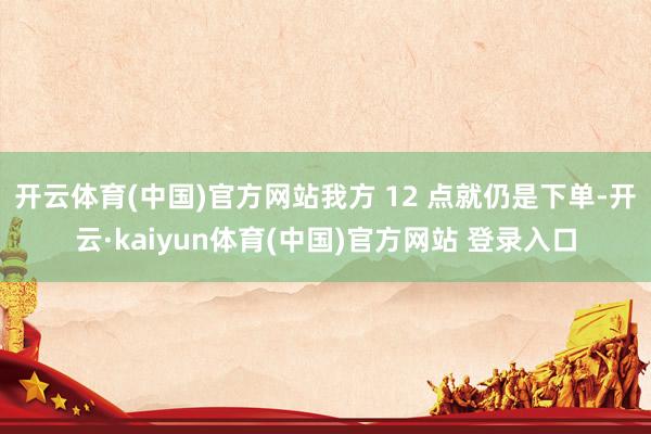 开云体育(中国)官方网站我方 12 点就仍是下单-开云·kaiyun体育(中国)官方网站 登录入口