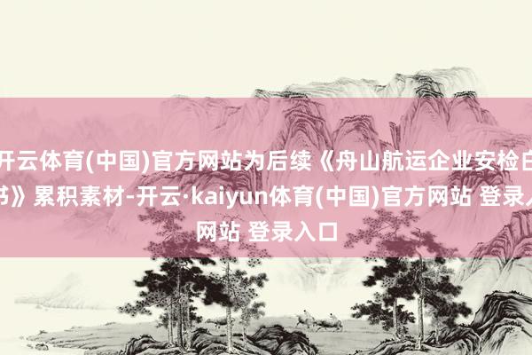 开云体育(中国)官方网站为后续《舟山航运企业安检白皮书》累积素材-开云·kaiyun体育(中国)官方网站 登录入口