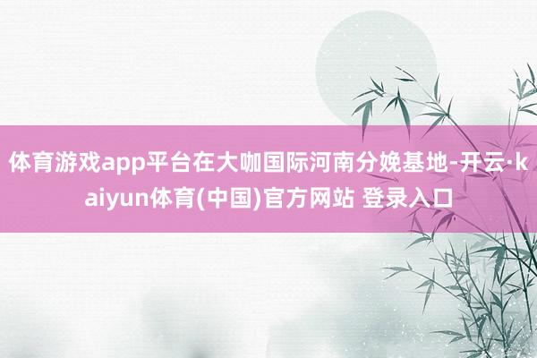 体育游戏app平台在大咖国际河南分娩基地-开云·kaiyun体育(中国)官方网站 登录入口
