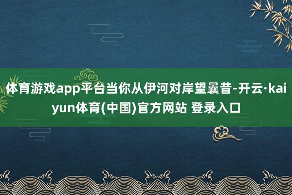 体育游戏app平台当你从伊河对岸望曩昔-开云·kaiyun体育(中国)官方网站 登录入口
